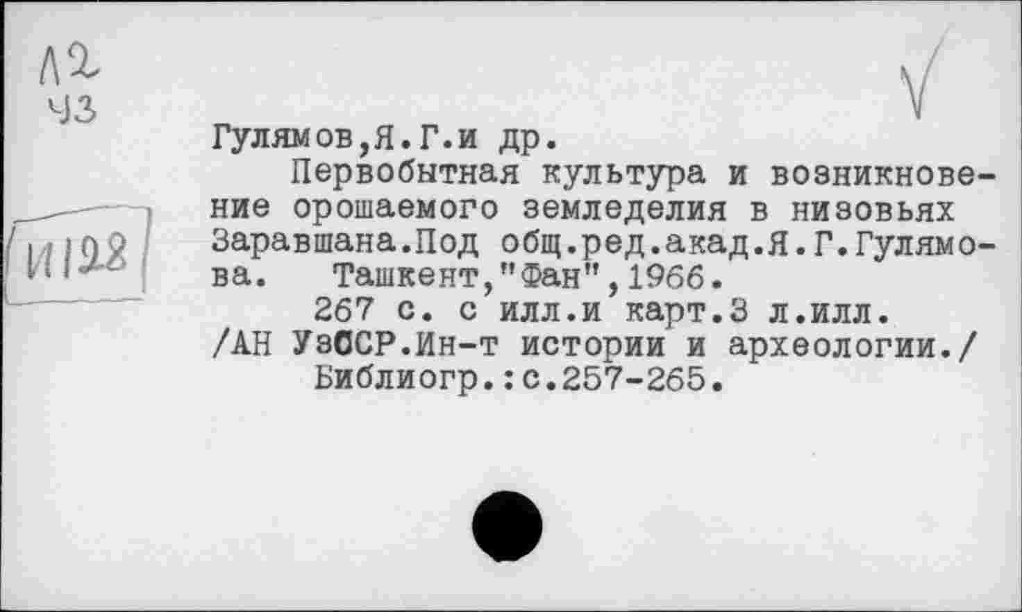 ﻿№ 43
ГиЫ
ГулямOB,Я.Г.и др.
Первобытная культура и возникновение орошаемого земледелия в низовьях Заравшана.Под общ.ред.акад.я.Г.Гулямо-ва. Ташкент,"Фан",1966.
267 с. с илл.и карт.З л.илл. /АН УзССР.Ин-т истории и археологии./ Библиогр.: с.257-265.